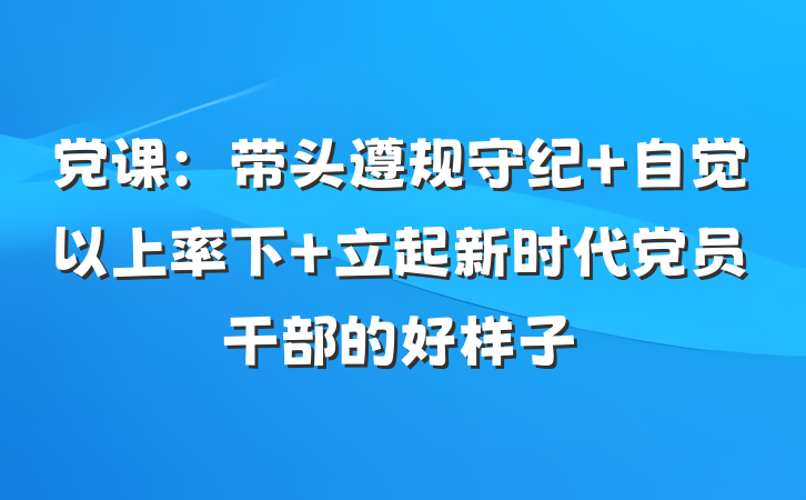党课：带头遵规守纪 自觉以上率下 立起新时代党员干部的好样子