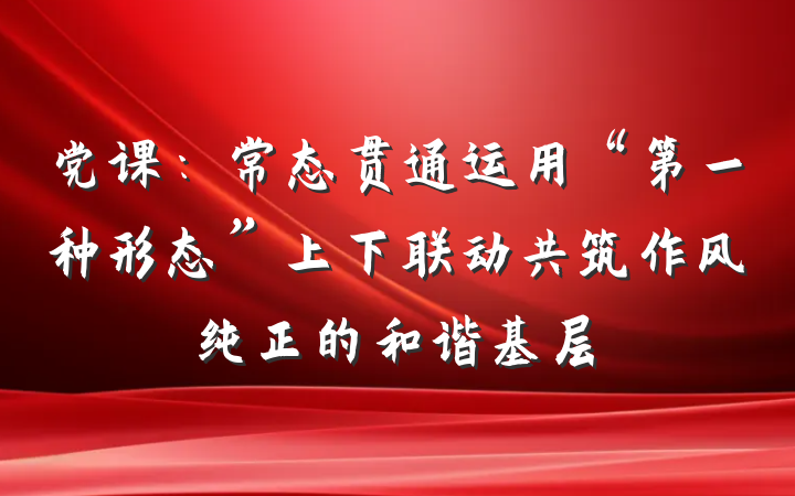 党课：常态贯通运用“第一种形态”上下联动共筑作风纯正的和谐基层