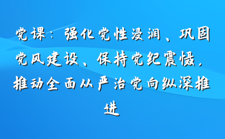党课：强化党性浸润、巩固党风建设、保持党纪震慑，推动全面从严治党向纵深推进