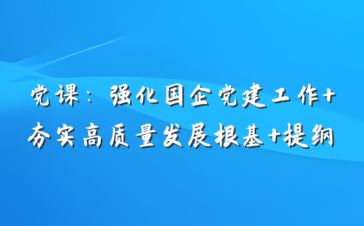 党课：强化国企党建工作 夯实高质量发展根基 提纲