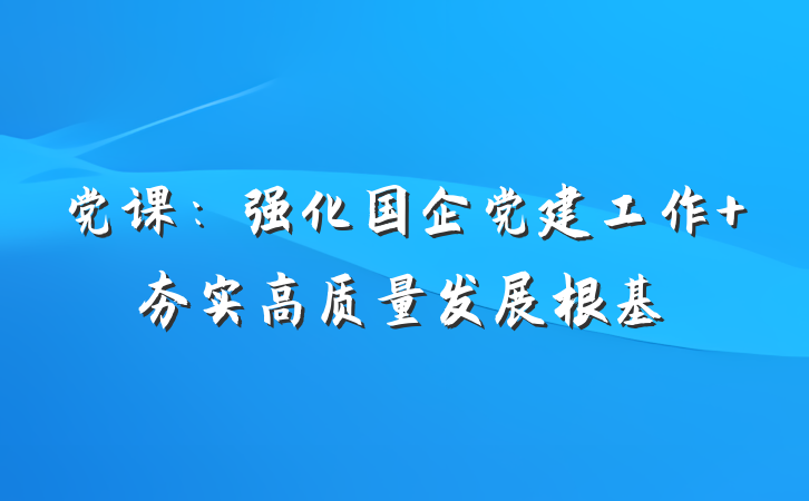 党课：强化国企党建工作 夯实高质量发展根基