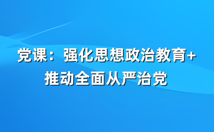 党课：强化思想政治教育 推动全面从严治党