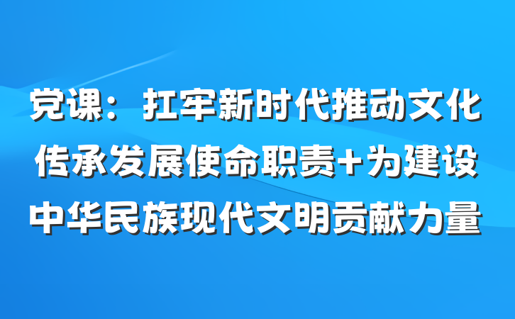 党课：扛牢新时代推动文化传承发展使命职责 为建设中华民族现代文明贡献力量