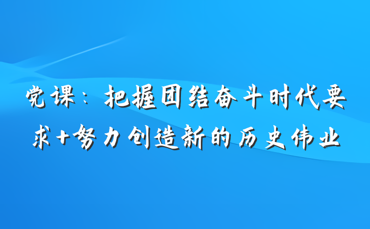 党课：把握团结奋斗时代要求 努力创造新的历史伟业
