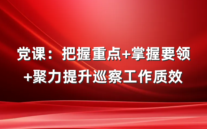 党课：把握重点 掌握要领 聚力提升巡察工作质效