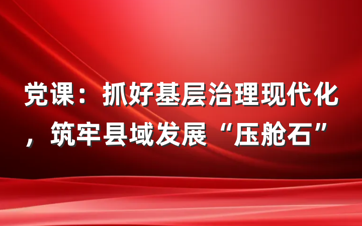 党课：抓好基层治理现代化，筑牢县域发展“压舱石”