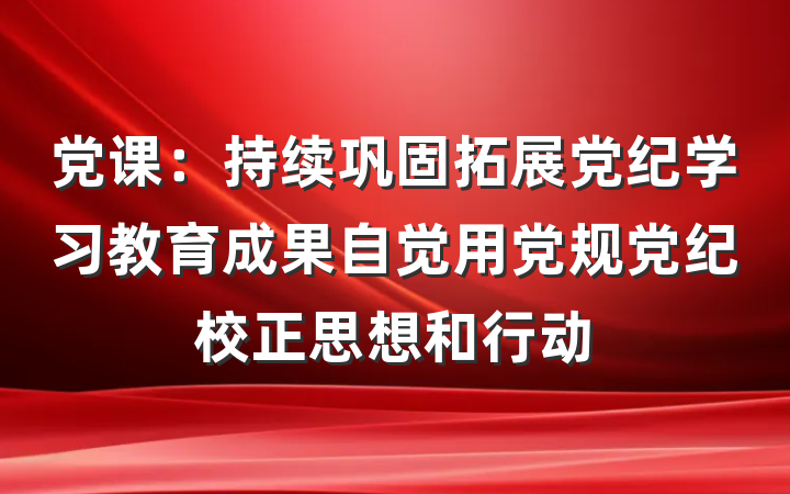 党课：持续巩固拓展党纪学习教育成果自觉用党规党纪校正思想和行动