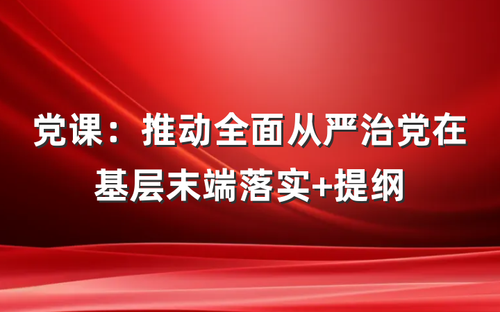 党课：推动全面从严治党在基层末端落实 提纲
