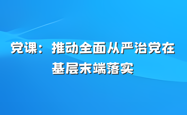党课：推动全面从严治党在基层末端落实