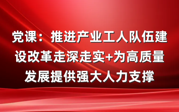 党课：推进产业工人队伍建设改革走深走实 为高质量发展提供强大人力支撑