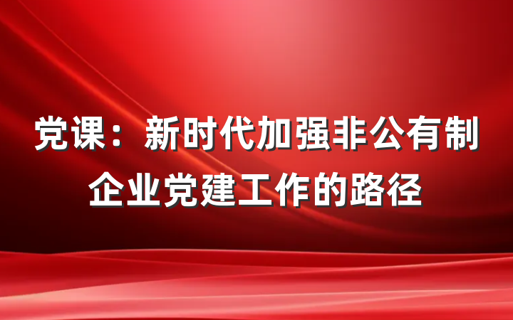 党课：新时代加强非公有制企业党建工作的路径