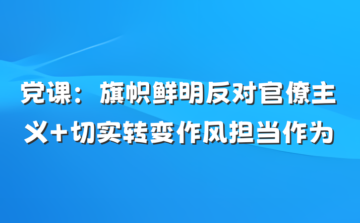 党课：旗帜鲜明反对官僚主义 切实转变作风担当作为