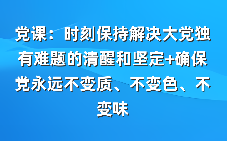 党课：时刻保持解决大党独有难题的清醒和坚定 确保党永远不变质、不变色、不变味