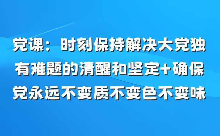 党课：时刻保持解决大党独有难题的清醒和坚定 确保党永远不变质不变色不变味