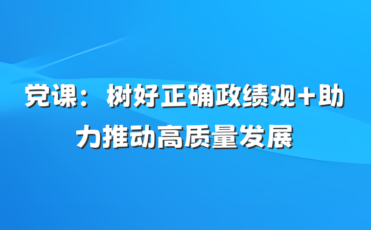 党课：树好正确政绩观 助力推动高质量发展