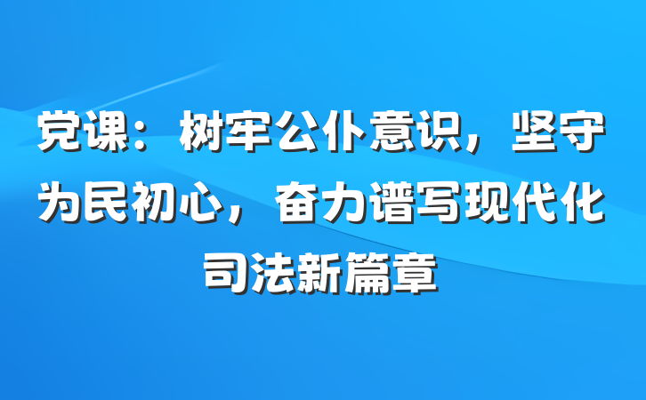 党课：树牢公仆意识，坚守为民初心，奋力谱写现代化司法新篇章