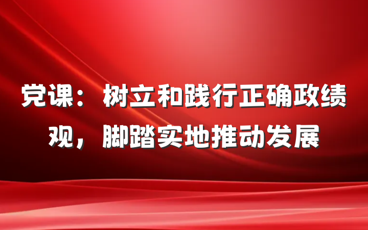 党课：树立和践行正确政绩观，脚踏实地推动发展