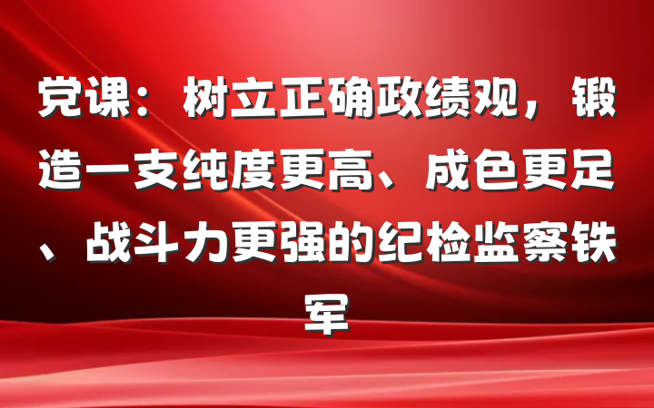 党课：树立正确政绩观，锻造一支纯度更高、成色更足、战斗力更强的纪检监察铁军