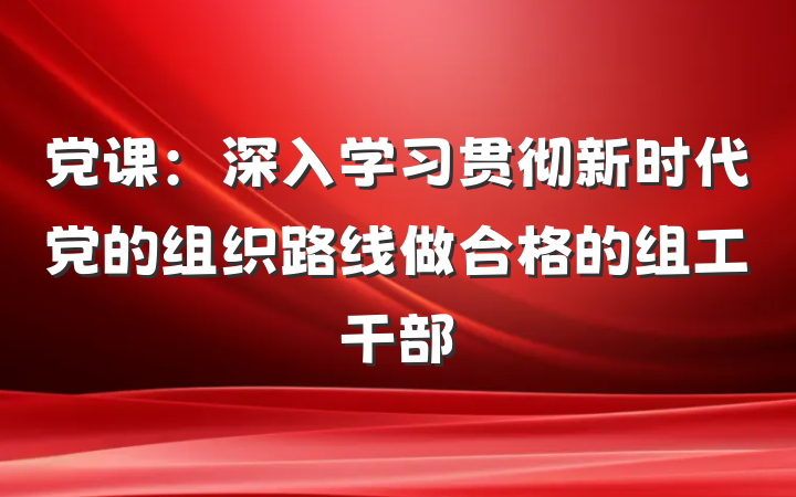 党课：深入学习贯彻新时代党的组织路线做合格的组工干部
