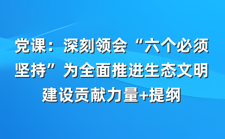 党课：深刻领会“六个必须坚持”为全面推进生态文明建设贡献力量 提纲