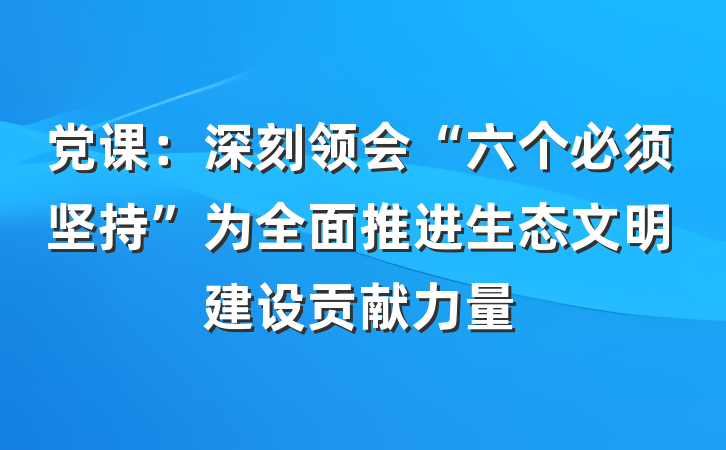 党课:深刻领会“六个必须坚持”为全面推进生态文明建设贡献力量