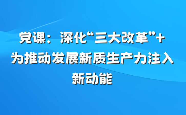 党课：深化“三大改革” 为推动发展新质生产力注入新动能