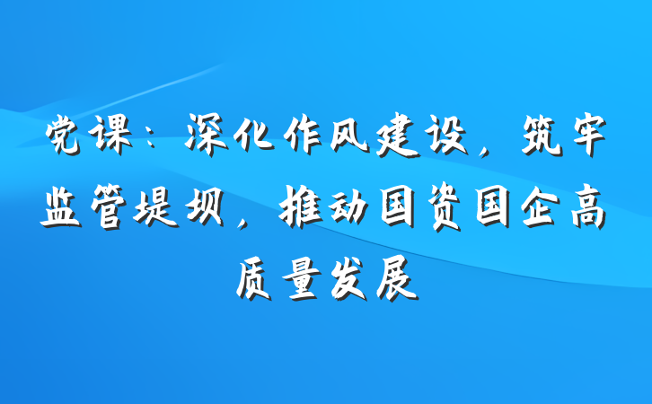 党课：深化作风建设，筑牢监管堤坝，推动国资国企高质量发展