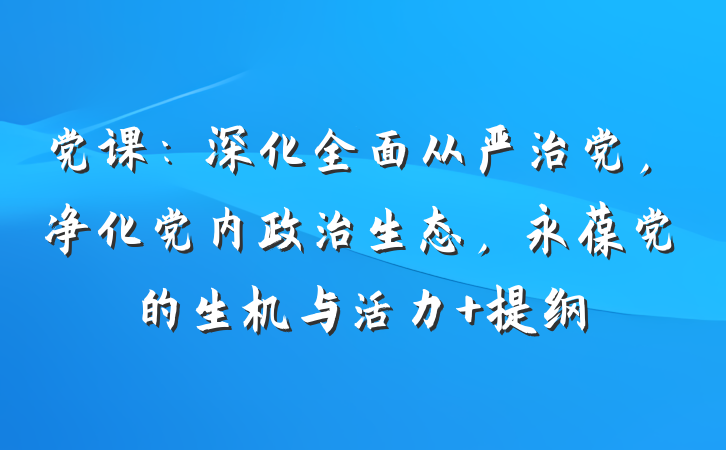 党课：深化全面从严治党，净化党内政治生态，永葆党的生机与活力 提纲