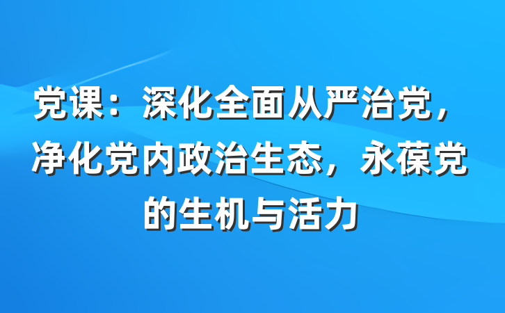 党课：深化全面从严治党，净化党内政治生态，永葆党的生机与活力