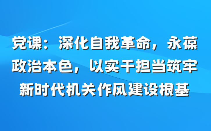党课：深化自我革命，永葆政治本色，以实干担当筑牢新时代机关作风建设根基
