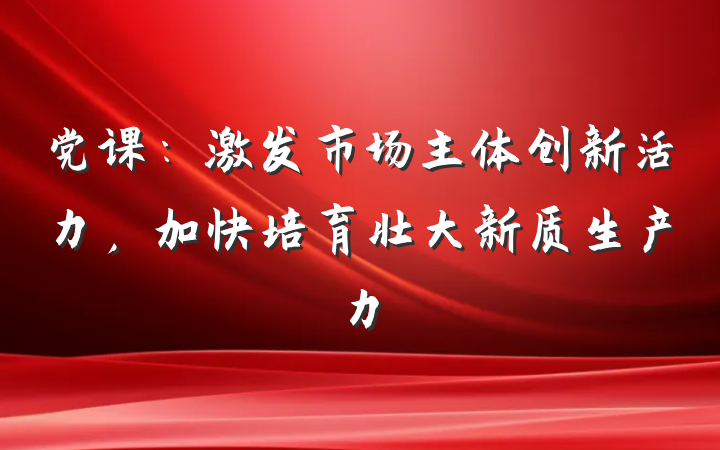 党课：激发市场主体创新活力，加快培育壮大新质生产力