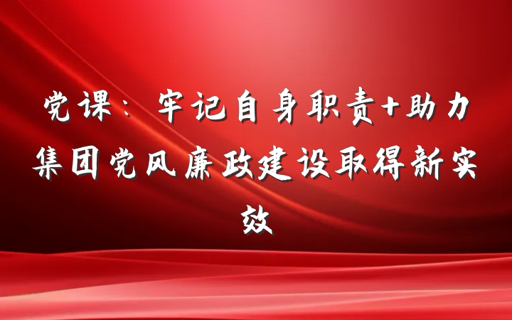 党课：牢记自身职责 助力集团党风廉政建设取得新实效