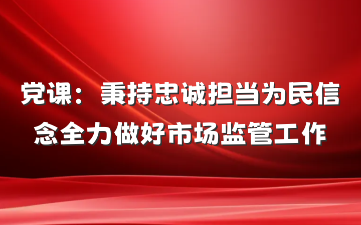 党课：秉持忠诚担当为民信念全力做好市场监管工作