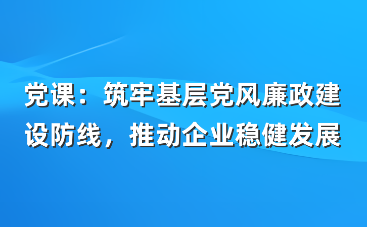 党课：筑牢基层党风廉政建设防线，推动企业稳健发展