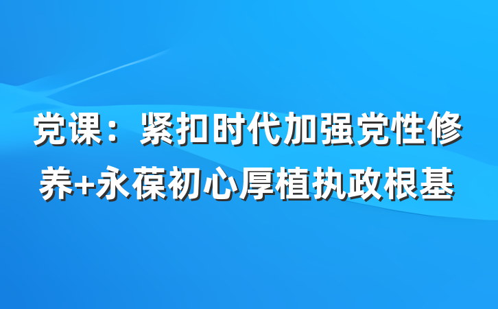党课：紧扣时代加强党性修养 永葆初心厚植执政根基