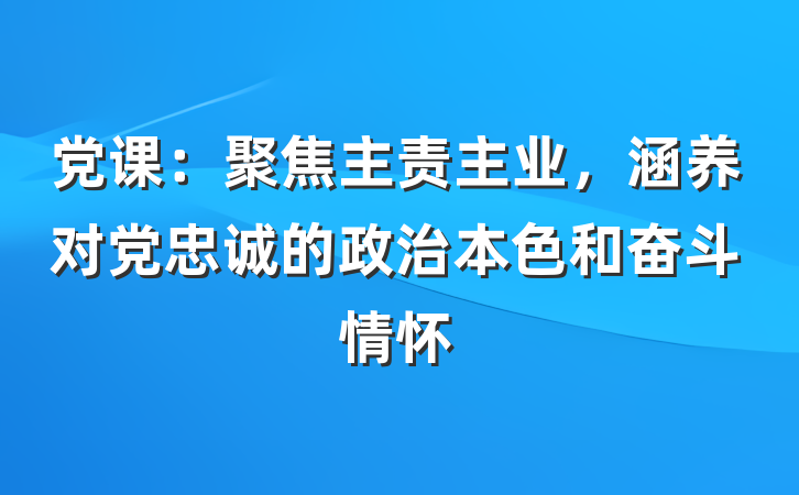 党课：聚焦主责主业，涵养对党忠诚的政治本色和奋斗情怀