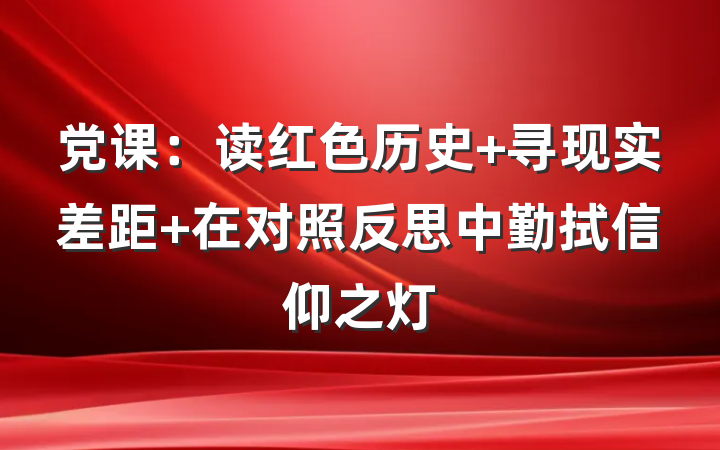 党课：读红色历史 寻现实差距 在对照反思中勤拭信仰之灯