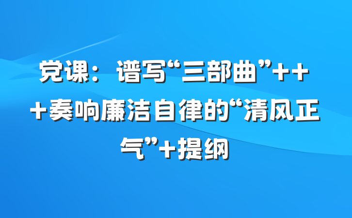党课：谱写“三部曲”   奏响廉洁自律的“清风正气” 提纲