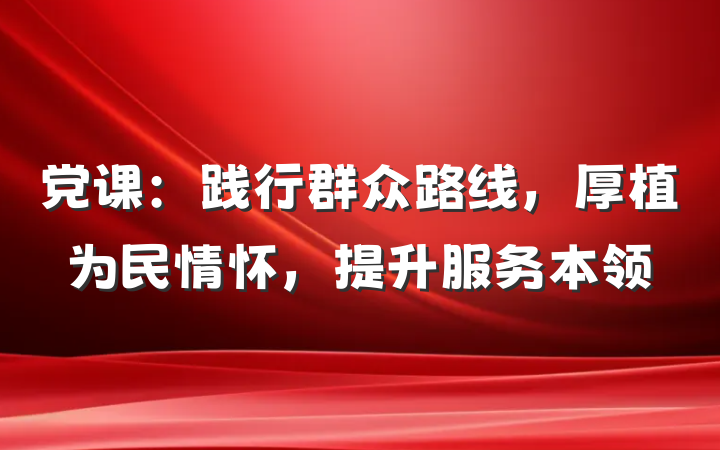 党课：践行群众路线，厚植为民情怀，提升服务本领