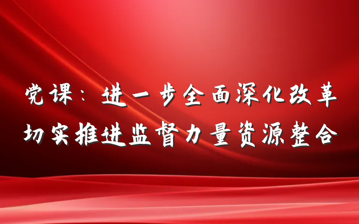 党课：进一步全面深化改革切实推进监督力量资源整合