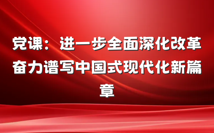 党课：进一步全面深化改革奋力谱写中国式现代化新篇章