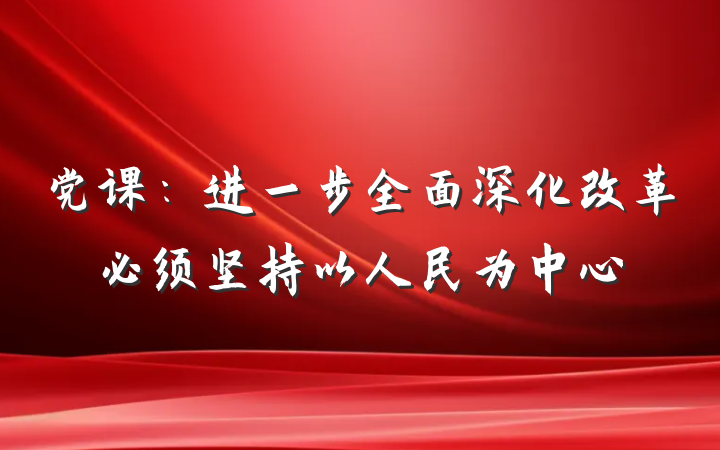 党课：进一步全面深化改革必须坚持以人民为中心