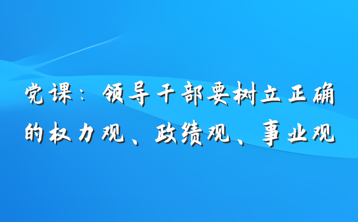 党课：领导干部要树立正确的权力观、政绩观、事业观