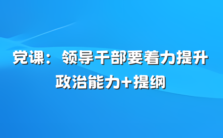 党课：领导干部要着力提升政治能力 提纲