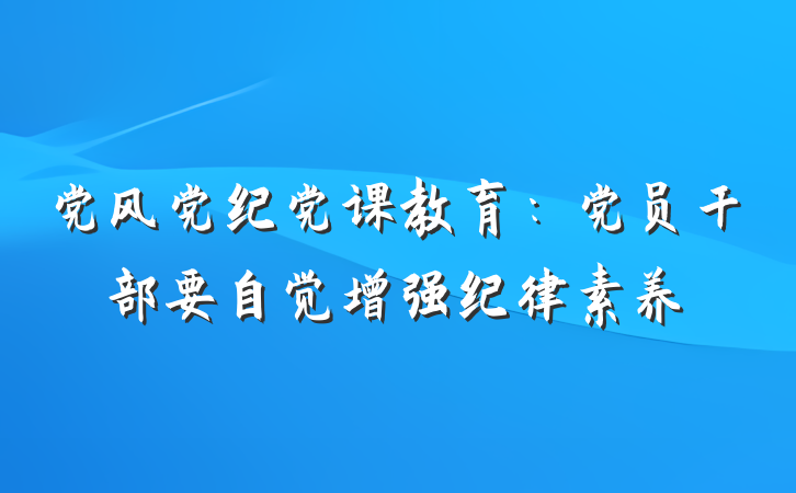 党风党纪党课教育：党员干部要自觉增强纪律素养