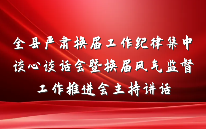 全县严肃换届工作纪律集中谈心谈话会暨换届风气监督工作推进会主持讲话