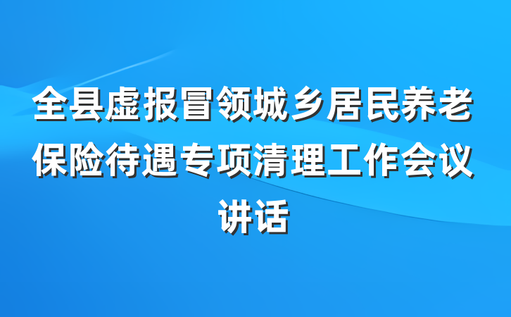 全县虚报冒领城乡居民养老保险待遇专项清理工作会议讲话