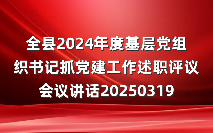 全县2024年度基层党组织书记抓党建工作述职评议会议讲话20250319