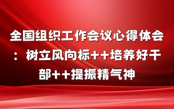 全国组织工作会议心得体会：树立风向标  培养好干部  提振精气神