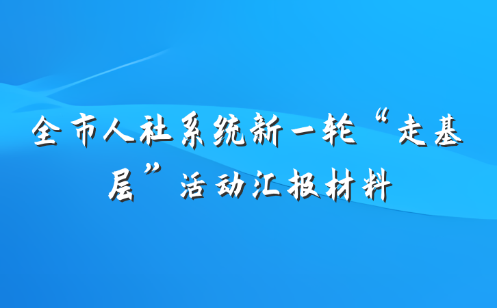 全市人社系统新一轮“走基层”活动汇报材料